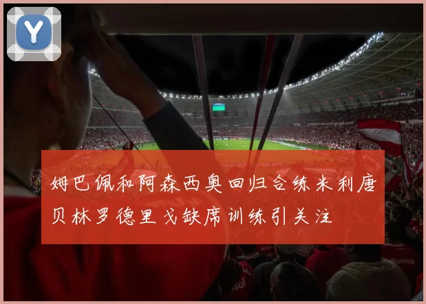 姆巴佩和阿森西奥回归合练米利唐贝林罗德里戈缺席训练引关注