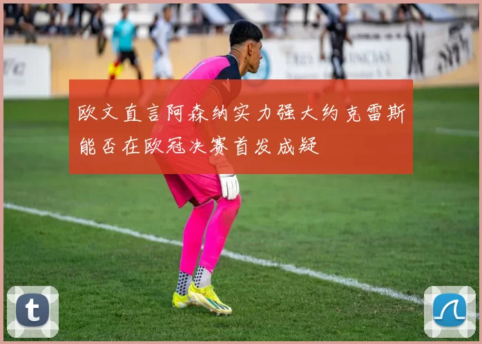 欧文直言阿森纳实力强大约克雷斯能否在欧冠决赛首发成疑