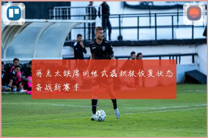 蒋光太缺席训练武磊积极恢复状态备战新赛季