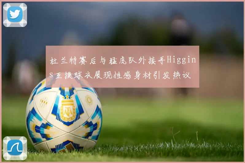 杜兰特赛后与猛虎队外接手Higgins互换球衣展现性感身材引发热议