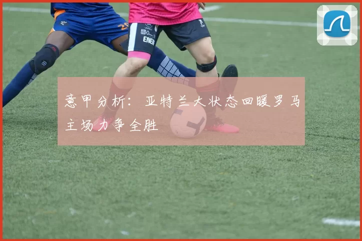 意甲分析：亚特兰大状态回暖罗马主场力争全胜