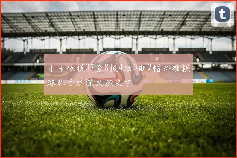 小卡独揽37分8板4助3断2帽却难救球队于水深火热之中