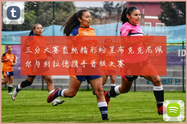 三分大赛首轮精彩纷呈布克克尼佩尔与利拉德携手晋级决赛