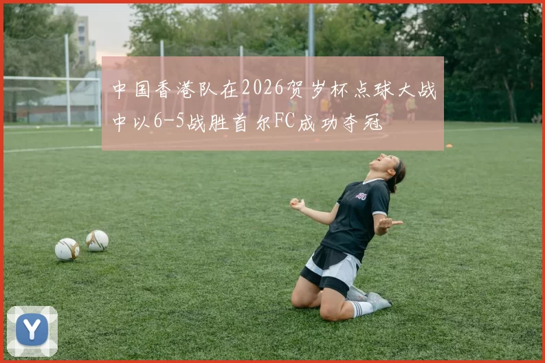 中国香港队在2026贺岁杯点球大战中以6-5战胜首尔FC成功夺冠