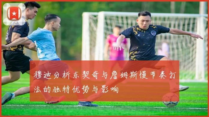 穆迪分析东契奇与詹姆斯慢节奏打法的独特优势与影响