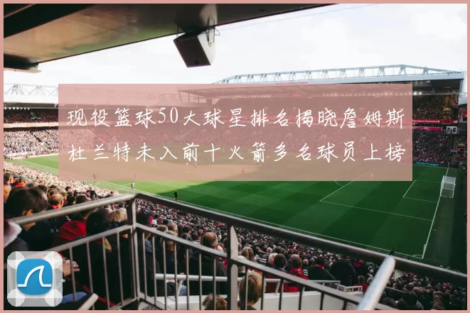 现役篮球50大球星排名揭晓詹姆斯杜兰特未入前十火箭多名球员上榜前五竞争激烈