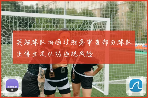 英超球队均通过财务审查部分球队出售女足以防违规风险
