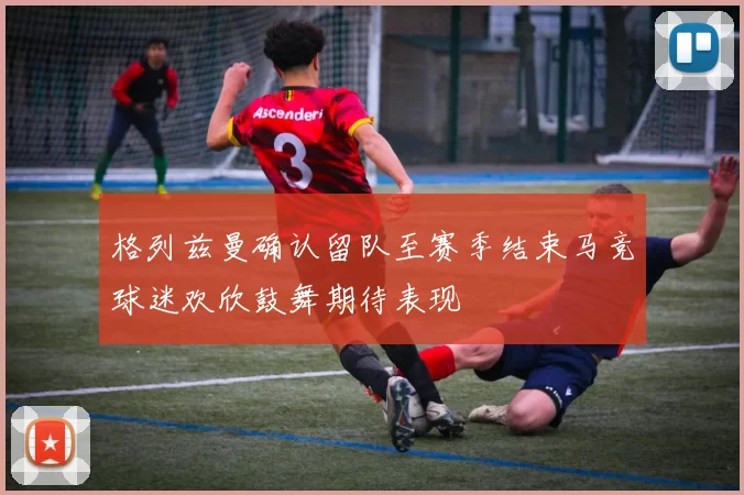 格列兹曼确认留队至赛季结束马竞球迷欢欣鼓舞期待表现
