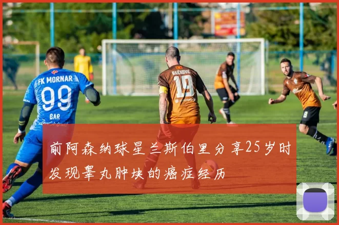 前阿森纳球星兰斯伯里分享25岁时发现睾丸肿块的癌症经历