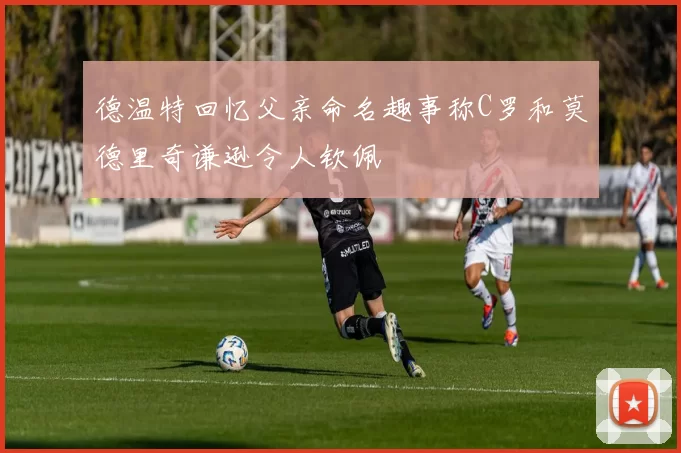 德温特回忆父亲命名趣事称C罗和莫德里奇谦逊令人钦佩