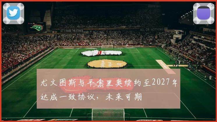 尤文图斯与平索里奥续约至2027年达成一致协议，未来可期