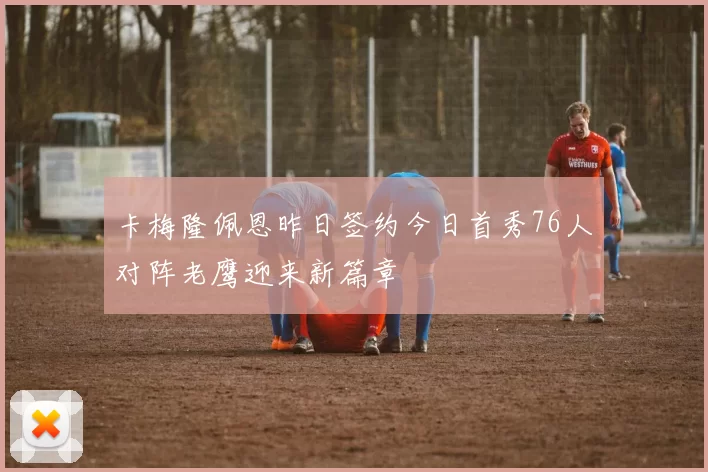 卡梅隆佩恩昨日签约今日首秀76人对阵老鹰迎来新篇章