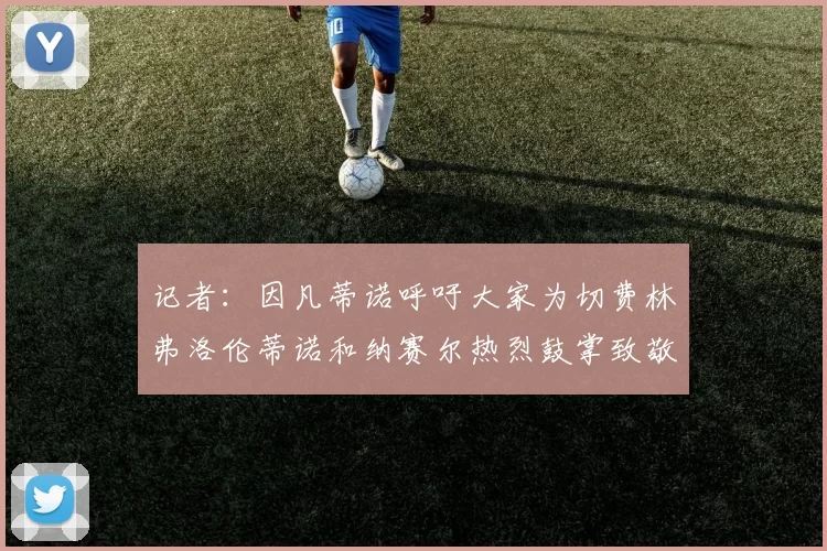 记者：因凡蒂诺呼吁大家为切费林弗洛伦蒂诺和纳赛尔热烈鼓掌致敬