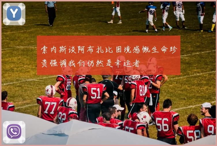 索内斯谈阿布扎比困境感慨生命珍贵强调我们仍然是幸运者