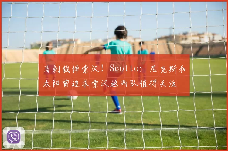马刺裁掉索汉！Scotto：尼克斯和太阳曾追求索汉这两队值得关注