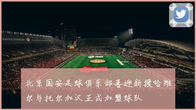 北京国安足球俱乐部喜迎新援哈维尔与托尔加汉正式加盟球队