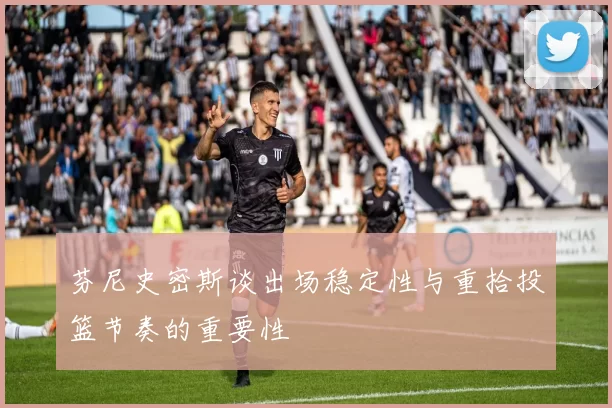 芬尼史密斯谈出场稳定性与重拾投篮节奏的重要性