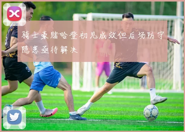 骑士豪赌哈登初见成效但后场防守隐患亟待解决