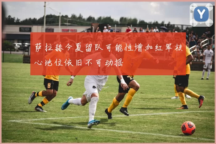 萨拉赫今夏留队可能性增加红军核心地位依旧不可动摇