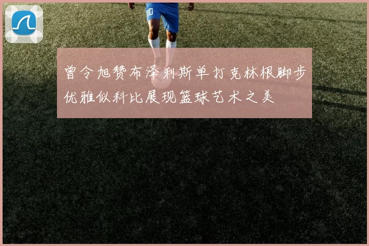 曾令旭赞布泽利斯单打克林根脚步优雅似科比展现篮球艺术之美