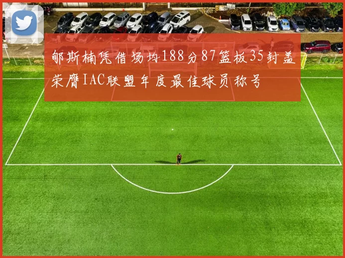 郇斯楠凭借场均188分87篮板35封盖荣膺IAC联盟年度最佳球员称号