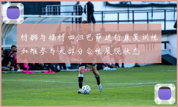 特狮与福特回归巴萨进行康复训练加维参与大部分合练展现状态