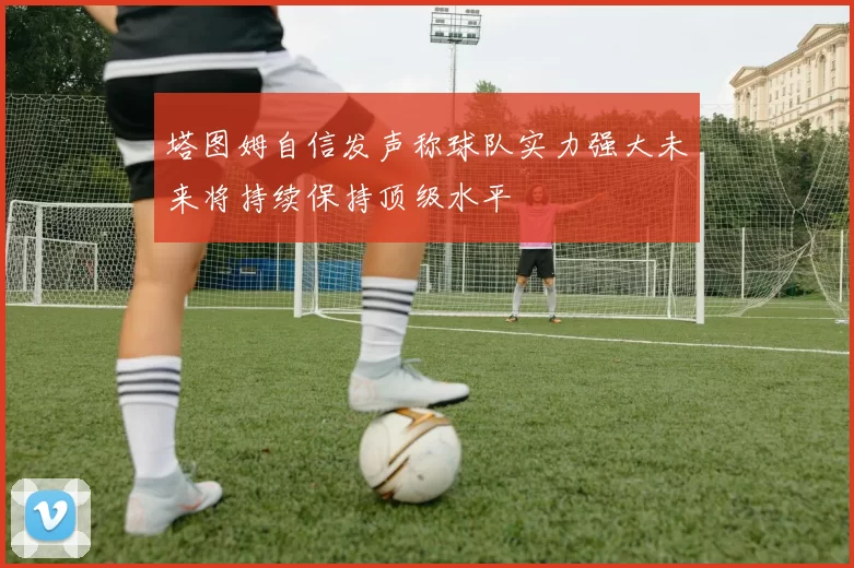 塔图姆自信发声称球队实力强大未来将持续保持顶级水平